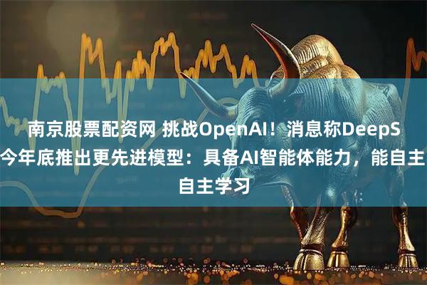 南京股票配资网 挑战OpenAI！消息称DeepSeek今年底推出更先进模型：具备AI智能体能力，能自主学习