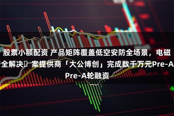 股票小额配资 产品矩阵覆盖低空安防全场景，电磁空间安全解决⽅案提供商「大公博创」完成数千万元Pre-A轮融资