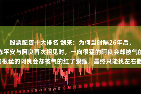 股票配资十大排名 剑来：为何当时隔26年后，好不容易成为大剑仙的陈平安与阿良再次相见时，一向很猛的阿良会却被气的红了眼眶，最终只能找左右撒气？