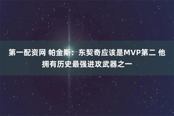 第一配资网 帕金斯：东契奇应该是MVP第二 他拥有历史最强进攻武器之一