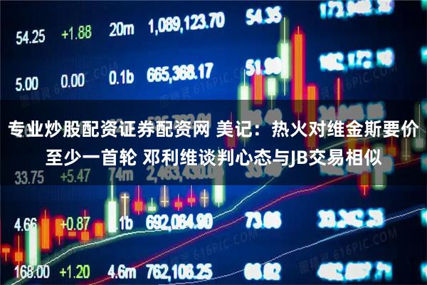 专业炒股配资证券配资网 美记：热火对维金斯要价至少一首轮 邓利维谈判心态与JB交易相似