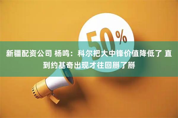 新疆配资公司 杨鸣：科尔把大中锋价值降低了 直到约基奇出现才往回掰了掰