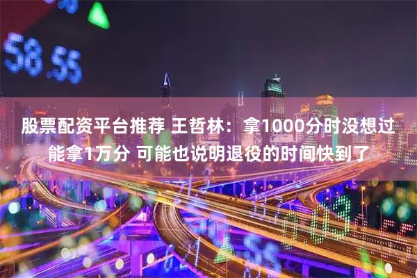 股票配资平台推荐 王哲林：拿1000分时没想过能拿1万分 可能也说明退役的时间快到了