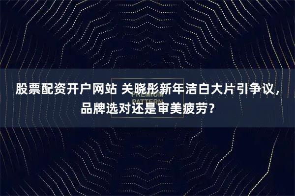 股票配资开户网站 关晓彤新年洁白大片引争议，品牌选对还是审美疲劳？