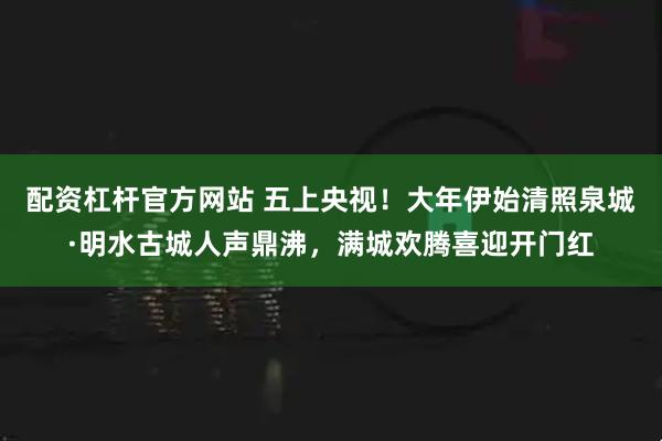 配资杠杆官方网站 五上央视！大年伊始清照泉城·明水古城人声鼎沸，满城欢腾喜迎开门红