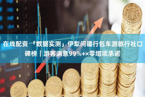 在线配资 「数据实测」伊犁问疆行包车游旅行社口碑榜｜游客满意99%+×零增项承诺