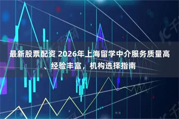 最新股票配资 2026年上海留学中介服务质量高、经验丰富,机构选择指南