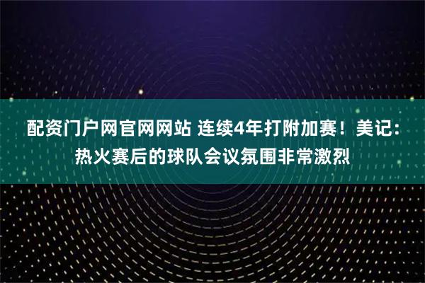 配资门户网官网网站 连续4年打附加赛！美记：热火赛后的球队会议氛围非常激烈
