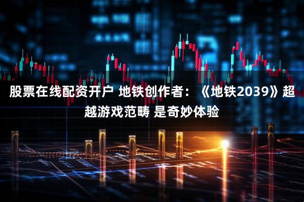 股票在线配资开户 地铁创作者：《地铁2039》超越游戏范畴 是奇妙体验