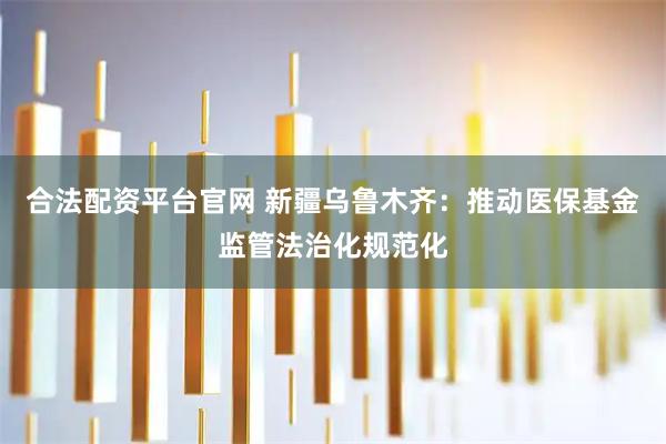 合法配资平台官网 新疆乌鲁木齐：推动医保基金监管法治化规范化
