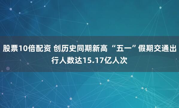 股票10倍配资 创历史同期新高 “五一”假期交通出行人数达15.17亿人次