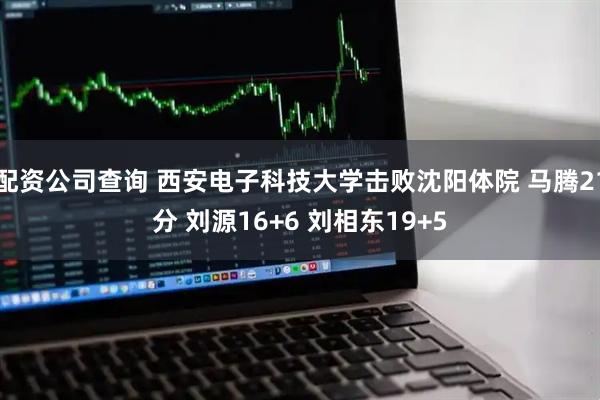 配资公司查询 西安电子科技大学击败沈阳体院 马腾21分 刘源16+6 刘相东19+5