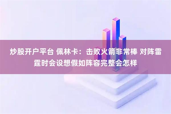 炒股开户平台 佩林卡：击败火箭非常棒 对阵雷霆时会设想假如阵容完整会怎样