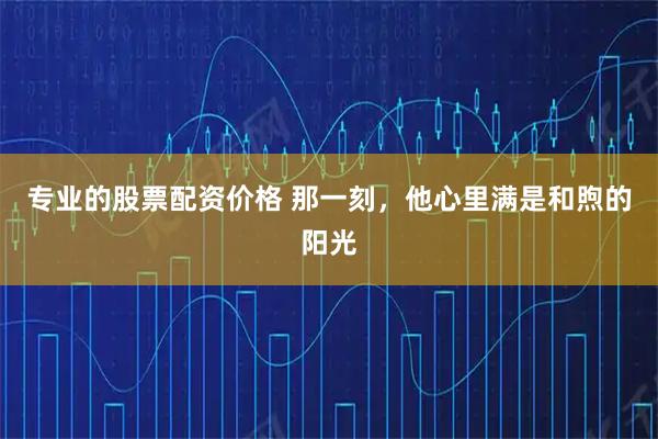 专业的股票配资价格 那一刻，他心里满是和煦的阳光