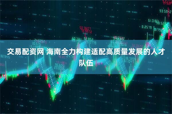 交易配资网 海南全力构建适配高质量发展的人才队伍