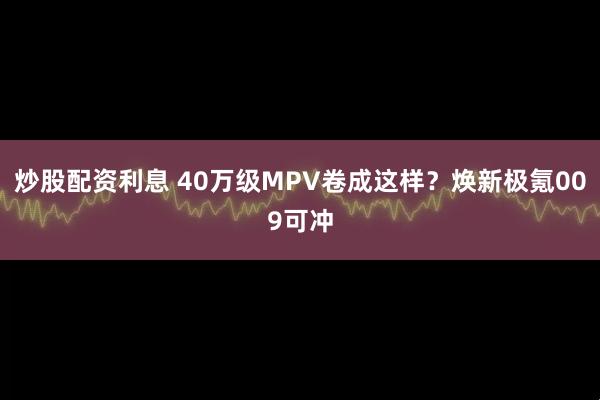 炒股配资利息 40万级MPV卷成这样？焕新极氪009可冲