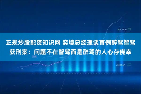 正规炒股配资知识网 奕境总经理谈首例醉驾智驾获刑案：问题不在智驾而是醉驾的人心存侥幸