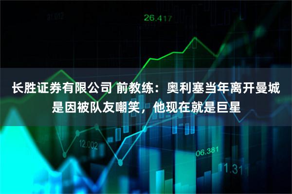 长胜证券有限公司 前教练：奥利塞当年离开曼城是因被队友嘲笑，他现在就是巨星