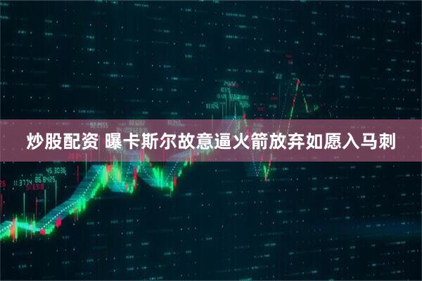 炒股配资 曝卡斯尔故意逼火箭放弃如愿入马刺