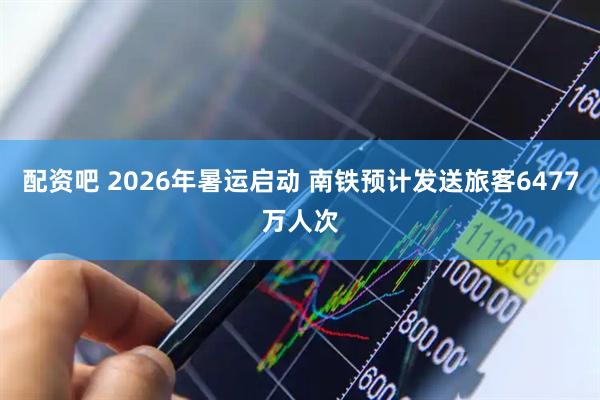 配资吧 2026年暑运启动 南铁预计发送旅客6477万人次