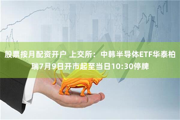 股票按月配资开户 上交所：中韩半导体ETF华泰柏瑞7月9日开市起至当日10:30停牌