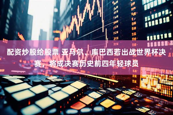 配资炒股给股票 亚马尔、库巴西若出战世界杯决赛，将成决赛历史前四年轻球员