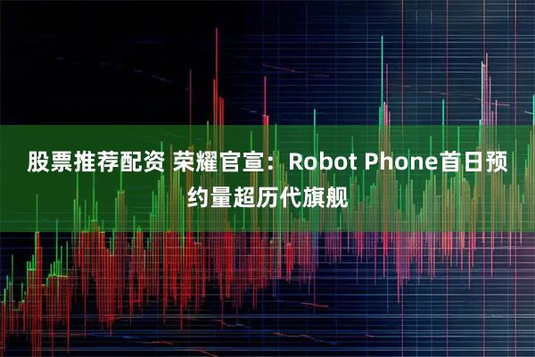 股票推荐配资 荣耀官宣：Robot Phone首日预约量超历代旗舰