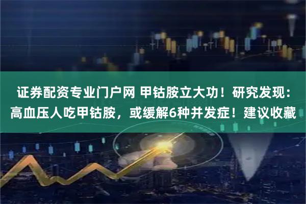 证券配资专业门户网 甲钴胺立大功！研究发现：高血压人吃甲钴胺，或缓解6种并发症！建议收藏