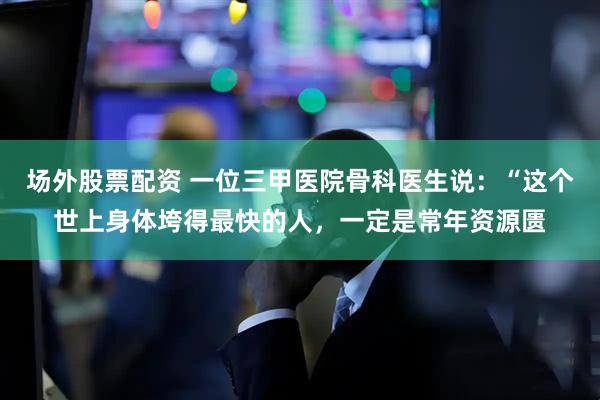 场外股票配资 一位三甲医院骨科医生说：“这个世上身体垮得最快的人，一定是常年资源匮