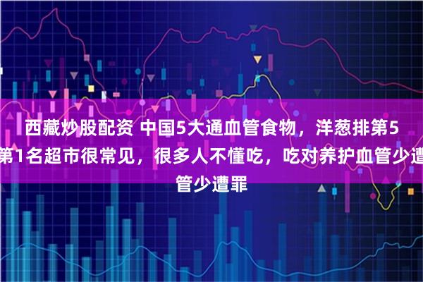 西藏炒股配资 中国5大通血管食物，洋葱排第5，第1名超市很常见，很多人不懂吃，吃对养护血管少遭罪